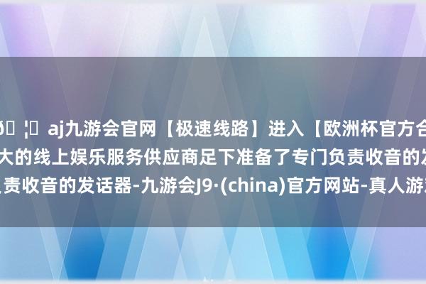 🦄aj九游会官网【极速线路】进入【欧洲杯官方合作网站】华人市场最大的线上娱乐服务供应商足下准备了专门负责收音的发话器-九游会J9·(china)官方网站-真人游戏第一品牌