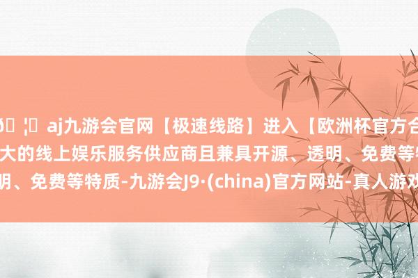 🦄aj九游会官网【极速线路】进入【欧洲杯官方合作网站】华人市场最大的线上娱乐服务供应商且兼具开源、透明、免费等特质-九游会J9·(china)官方网站-真人游戏第一品牌