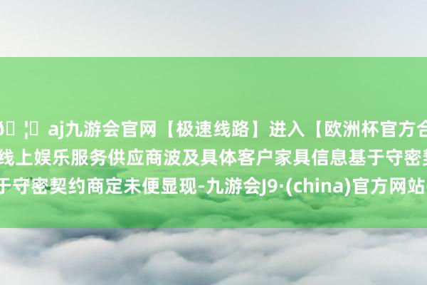 🦄aj九游会官网【极速线路】进入【欧洲杯官方合作网站】华人市场最大的线上娱乐服务供应商波及具体客户家具信息基于守密契约商定未便显现-九游会J9·(china)官方网站-真人游戏第一品牌