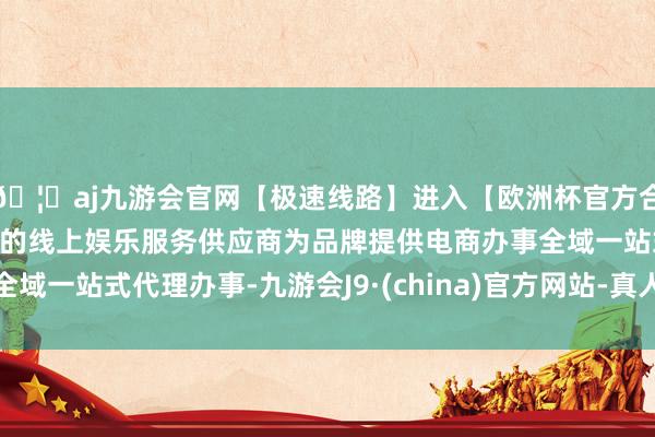 🦄aj九游会官网【极速线路】进入【欧洲杯官方合作网站】华人市场最大的线上娱乐服务供应商为品牌提供电商办事全域一站式代理办事-九游会J9·(china)官方网站-真人游戏第一品牌
