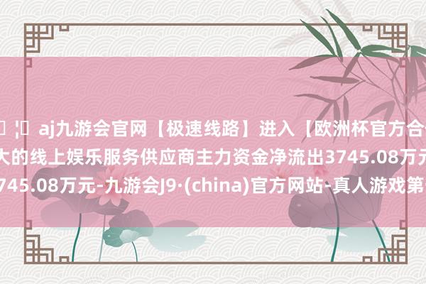 🦄aj九游会官网【极速线路】进入【欧洲杯官方合作网站】华人市场最大的线上娱乐服务供应商主力资金净流出3745.08万元-九游会J9·(china)官方网站-真人游戏第一品牌