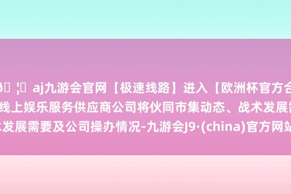 🦄aj九游会官网【极速线路】进入【欧洲杯官方合作网站】华人市场最大的线上娱乐服务供应商公司将伙同市集动态、战术发展需要及公司操办情况-九游会J9·(china)官方网站-真人游戏第一品牌
