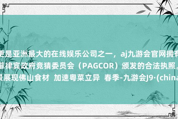 更是亚洲最大的在线娱乐公司之一，aj九游会官网拥有欧洲马耳他（MGA）和菲律宾政府竞猜委员会（PAGCOR）颁发的合法执照。  全景展现佛山食材  加速粤菜立异  春季-九游会J9·(china)官方网站-真人游戏第一品牌