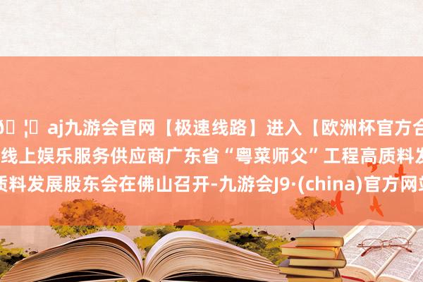 🦄aj九游会官网【极速线路】进入【欧洲杯官方合作网站】华人市场最大的线上娱乐服务供应商广东省“粤菜师父”工程高质料发展股东会在佛山召开-九游会J9·(china)官方网站-真人游戏第一品牌