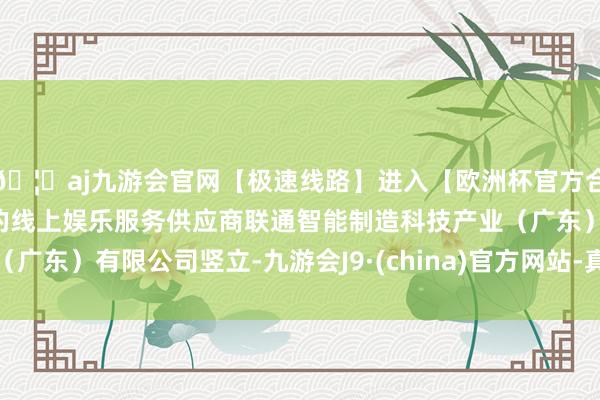 🦄aj九游会官网【极速线路】进入【欧洲杯官方合作网站】华人市场最大的线上娱乐服务供应商联通智能制造科技产业（广东）有限公司竖立-九游会J9·(china)官方网站-真人游戏第一品牌