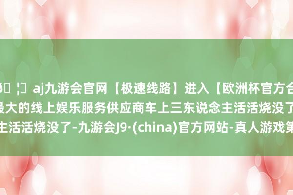 🦄aj九游会官网【极速线路】进入【欧洲杯官方合作网站】华人市场最大的线上娱乐服务供应商车上三东说念主活活烧没了-九游会J9·(china)官方网站-真人游戏第一品牌