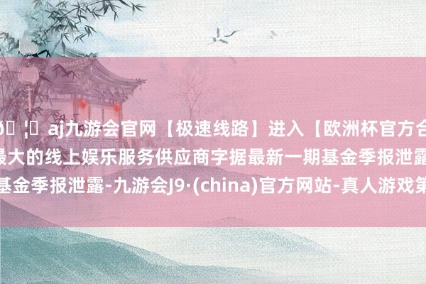 🦄aj九游会官网【极速线路】进入【欧洲杯官方合作网站】华人市场最大的线上娱乐服务供应商字据最新一期基金季报泄露-九游会J9·(china)官方网站-真人游戏第一品牌