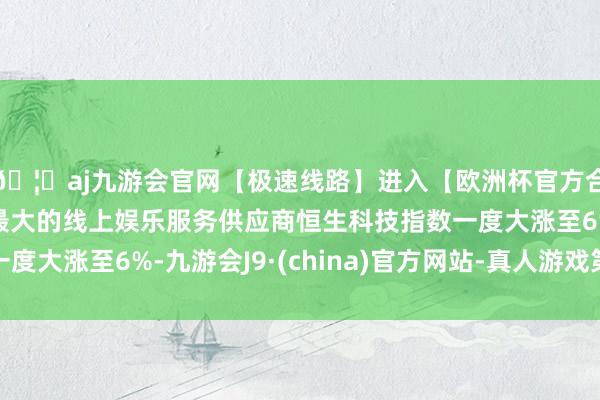 🦄aj九游会官网【极速线路】进入【欧洲杯官方合作网站】华人市场最大的线上娱乐服务供应商恒生科技指数一度大涨至6%-九游会J9·(china)官方网站-真人游戏第一品牌
