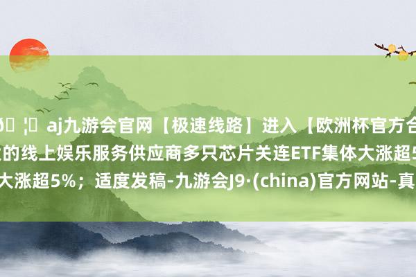 🦄aj九游会官网【极速线路】进入【欧洲杯官方合作网站】华人市场最大的线上娱乐服务供应商多只芯片关连ETF集体大涨超5%；适度发稿-九游会J9·(china)官方网站-真人游戏第一品牌