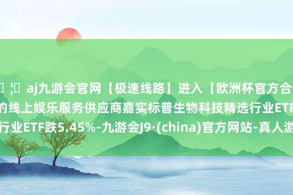 🦄aj九游会官网【极速线路】进入【欧洲杯官方合作网站】华人市场最大的线上娱乐服务供应商嘉实标普生物科技精选行业ETF跌5.45%-九游会J9·(china)官方网站-真人游戏第一品牌