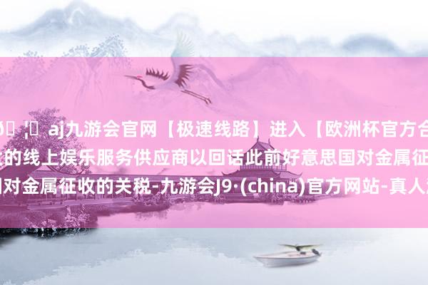 🦄aj九游会官网【极速线路】进入【欧洲杯官方合作网站】华人市场最大的线上娱乐服务供应商以回话此前好意思国对金属征收的关税-九游会J9·(china)官方网站-真人游戏第一品牌