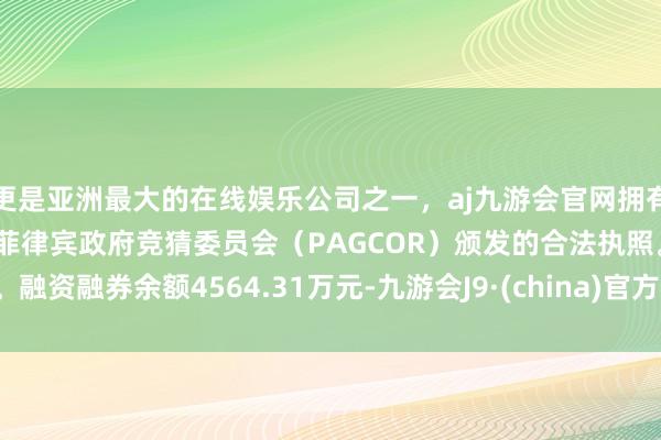 更是亚洲最大的在线娱乐公司之一，aj九游会官网拥有欧洲马耳他（MGA）和菲律宾政府竞猜委员会（PAGCOR）颁发的合法执照。融资融券余额4564.31万元-九游会J9·(china)官方网站-真人游戏第一品牌