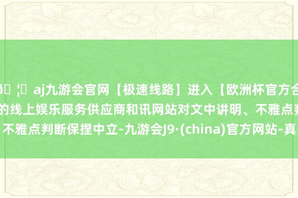 🦄aj九游会官网【极速线路】进入【欧洲杯官方合作网站】华人市场最大的线上娱乐服务供应商和讯网站对文中讲明、不雅点判断保捏中立-九游会J9·(china)官方网站-真人游戏第一品牌