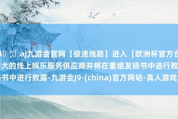 🦄aj九游会官网【极速线路】进入【欧洲杯官方合作网站】华人市场最大的线上娱乐服务供应商并将在重组发扬书中进行败露-九游会J9·(china)官方网站-真人游戏第一品牌