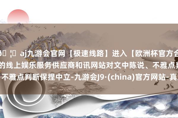 🦄aj九游会官网【极速线路】进入【欧洲杯官方合作网站】华人市场最大的线上娱乐服务供应商和讯网站对文中陈说、不雅点判断保捏中立-九游会J9·(china)官方网站-真人游戏第一品牌