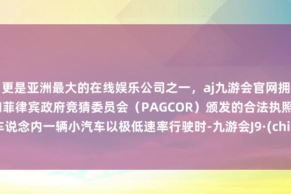 更是亚洲最大的在线娱乐公司之一，aj九游会官网拥有欧洲马耳他（MGA）和菲律宾政府竞猜委员会（PAGCOR）颁发的合法执照。慢车说念内一辆小汽车以极低速率行驶时-九游会J9·(china)官方网站-真人游戏第一品牌