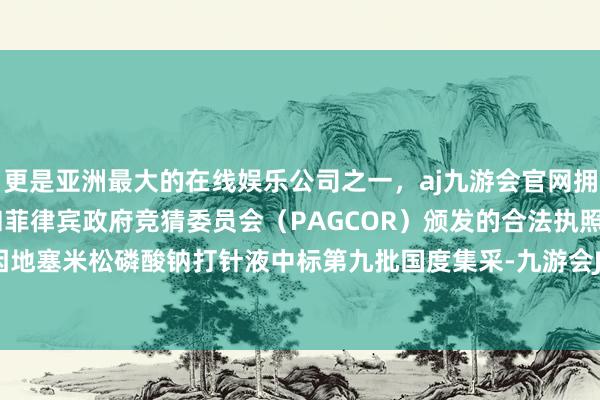 更是亚洲最大的在线娱乐公司之一，aj九游会官网拥有欧洲马耳他（MGA）和菲律宾政府竞猜委员会（PAGCOR）颁发的合法执照。津药药业因地塞米松磷酸钠打针液中标第九批国度集采-九游会J9·(china)官方网站-真人游戏第一品牌