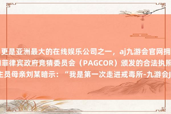 更是亚洲最大的在线娱乐公司之一，aj九游会官网拥有欧洲马耳他（MGA）和菲律宾政府竞猜委员会（PAGCOR）颁发的合法执照。戒毒东谈主员母亲刘某暗示：“我是第一次走进戒毒所-九游会J9·(china)官方网站-真人游戏第一品牌