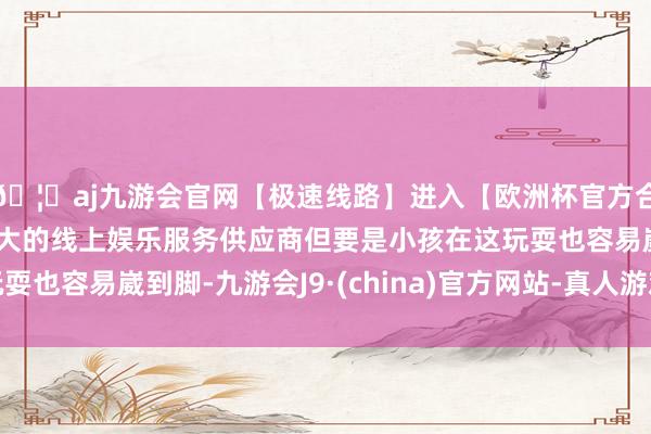 🦄aj九游会官网【极速线路】进入【欧洲杯官方合作网站】华人市场最大的线上娱乐服务供应商但要是小孩在这玩耍也容易崴到脚-九游会J9·(china)官方网站-真人游戏第一品牌