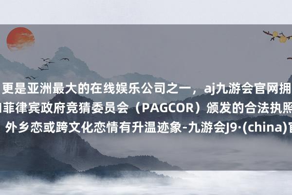 更是亚洲最大的在线娱乐公司之一，aj九游会官网拥有欧洲马耳他（MGA）和菲律宾政府竞猜委员会（PAGCOR）颁发的合法执照。外乡恋或跨文化恋情有升温迹象-九游会J9·(china)官方网站-真人游戏第一品牌