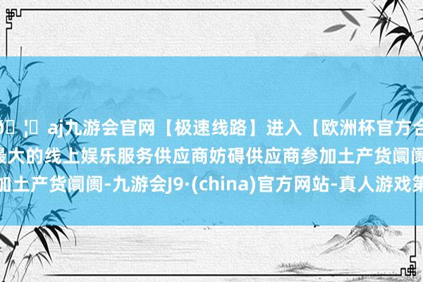🦄aj九游会官网【极速线路】进入【欧洲杯官方合作网站】华人市场最大的线上娱乐服务供应商妨碍供应商参加土产货阛阓-九游会J9·(china)官方网站-真人游戏第一品牌