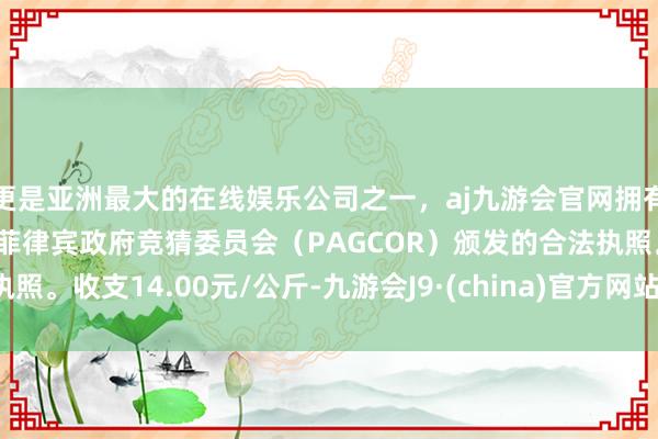 更是亚洲最大的在线娱乐公司之一，aj九游会官网拥有欧洲马耳他（MGA）和菲律宾政府竞猜委员会（PAGCOR）颁发的合法执照。收支14.00元/公斤-九游会J9·(china)官方网站-真人游戏第一品牌