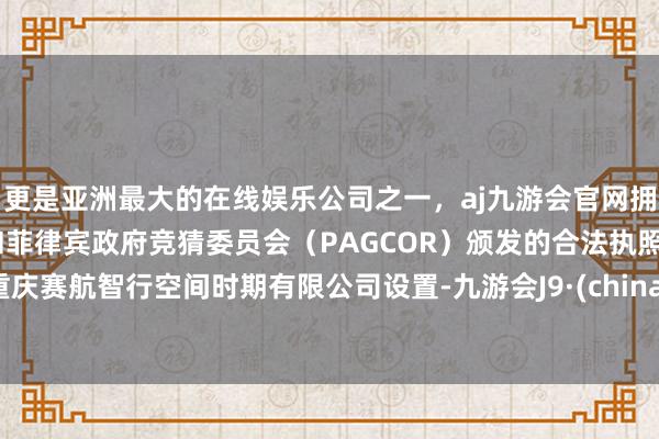 更是亚洲最大的在线娱乐公司之一，aj九游会官网拥有欧洲马耳他（MGA）和菲律宾政府竞猜委员会（PAGCOR）颁发的合法执照。重庆赛航智行空间时期有限公司设置-九游会J9·(china)官方网站-真人游戏第一品牌