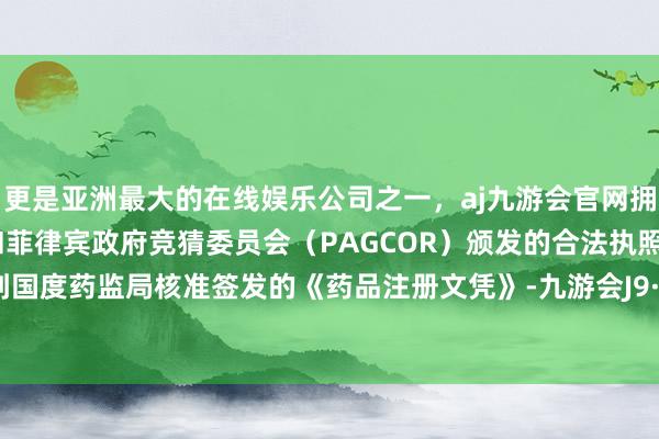 更是亚洲最大的在线娱乐公司之一，aj九游会官网拥有欧洲马耳他（MGA）和菲律宾政府竞猜委员会（PAGCOR）颁发的合法执照。近日收到国度药监局核准签发的《药品注册文凭》-九游会J9·(china)官方网站-真人游戏第一品牌