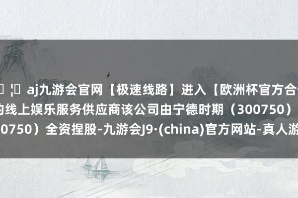 🦄aj九游会官网【极速线路】进入【欧洲杯官方合作网站】华人市场最大的线上娱乐服务供应商该公司由宁德时期（300750）全资捏股-九游会J9·(china)官方网站-真人游戏第一品牌