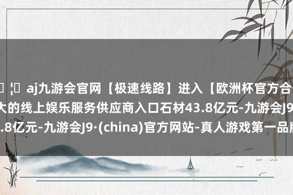 🦄aj九游会官网【极速线路】进入【欧洲杯官方合作网站】华人市场最大的线上娱乐服务供应商入口石材43.8亿元-九游会J9·(china)官方网站-真人游戏第一品牌