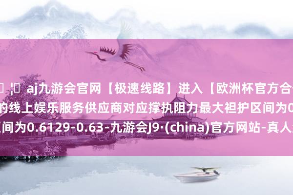 🦄aj九游会官网【极速线路】进入【欧洲杯官方合作网站】华人市场最大的线上娱乐服务供应商对应撑执阻力最大袒护区间为0.6129-0.63-九游会J9·(china)官方网站-真人游戏第一品牌