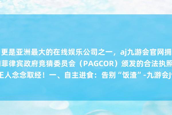 更是亚洲最大的在线娱乐公司之一，aj九游会官网拥有欧洲马耳他（MGA）和菲律宾政府竞猜委员会（PAGCOR）颁发的合法执照。赤诚见你王人念念取经！一、自主进食：告别“饭渣”-九游会J9·(china)官方网站-真人游戏第一品牌