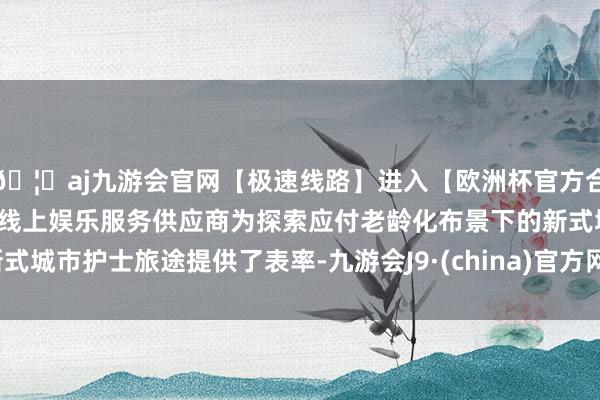 🦄aj九游会官网【极速线路】进入【欧洲杯官方合作网站】华人市场最大的线上娱乐服务供应商为探索应付老龄化布景下的新式城市护士旅途提供了表率-九游会J9·(china)官方网站-真人游戏第一品牌