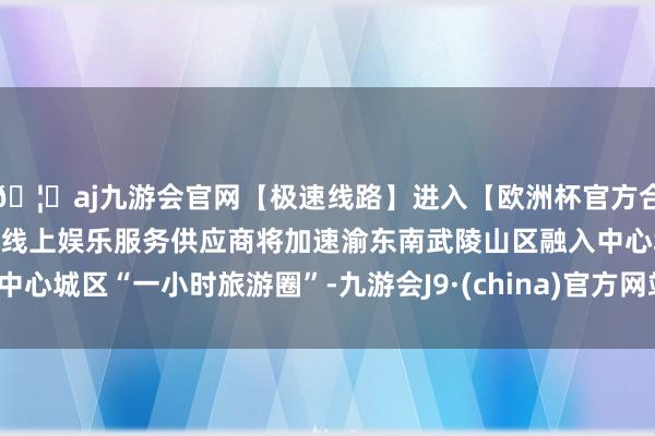 🦄aj九游会官网【极速线路】进入【欧洲杯官方合作网站】华人市场最大的线上娱乐服务供应商将加速渝东南武陵山区融入中心城区“一小时旅游圈”-九游会J9·(china)官方网站-真人游戏第一品牌