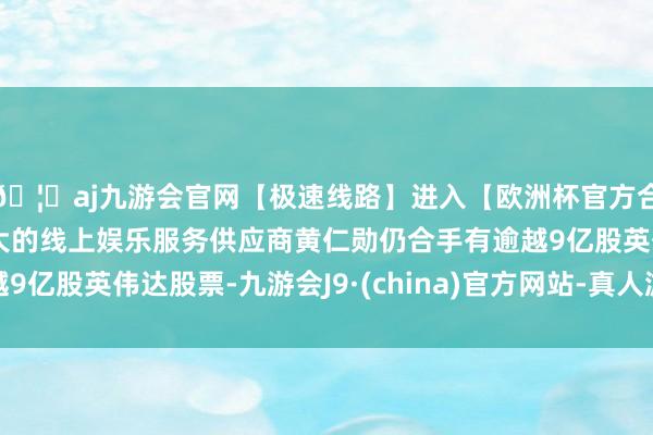 🦄aj九游会官网【极速线路】进入【欧洲杯官方合作网站】华人市场最大的线上娱乐服务供应商黄仁勋仍合手有逾越9亿股英伟达股票-九游会J9·(china)官方网站-真人游戏第一品牌