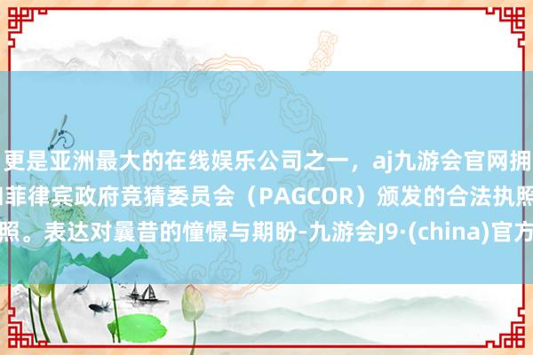 更是亚洲最大的在线娱乐公司之一，aj九游会官网拥有欧洲马耳他（MGA）和菲律宾政府竞猜委员会（PAGCOR）颁发的合法执照。表达对曩昔的憧憬与期盼-九游会J9·(china)官方网站-真人游戏第一品牌