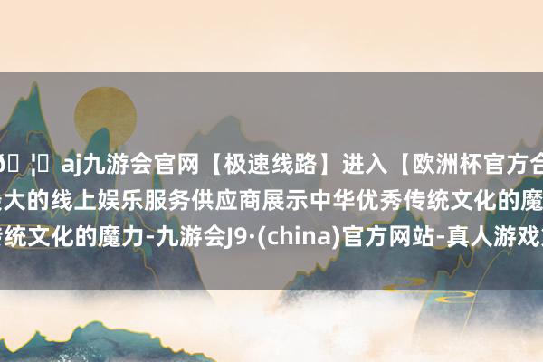 🦄aj九游会官网【极速线路】进入【欧洲杯官方合作网站】华人市场最大的线上娱乐服务供应商展示中华优秀传统文化的魔力-九游会J9·(china)官方网站-真人游戏第一品牌