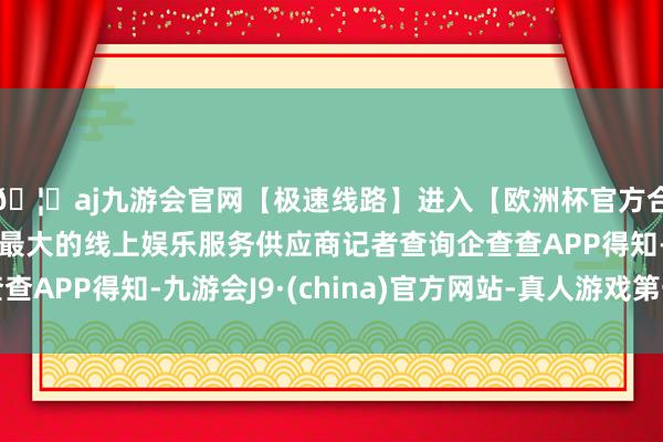 🦄aj九游会官网【极速线路】进入【欧洲杯官方合作网站】华人市场最大的线上娱乐服务供应商记者查询企查查APP得知-九游会J9·(china)官方网站-真人游戏第一品牌