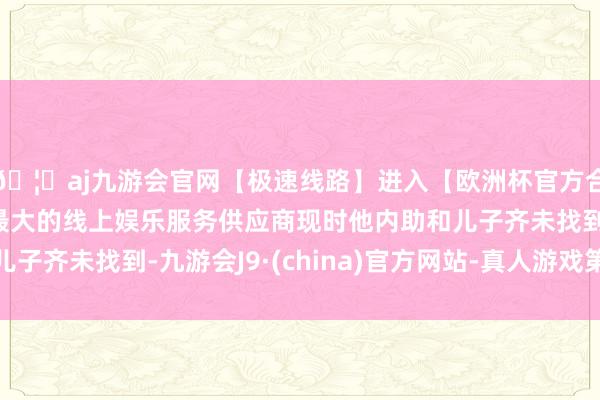 🦄aj九游会官网【极速线路】进入【欧洲杯官方合作网站】华人市场最大的线上娱乐服务供应商现时他内助和儿子齐未找到-九游会J9·(china)官方网站-真人游戏第一品牌
