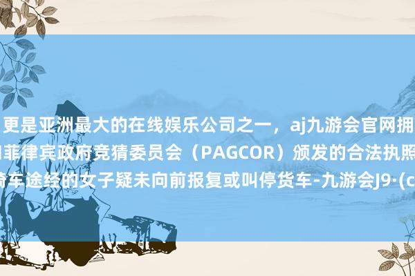 更是亚洲最大的在线娱乐公司之一，aj九游会官网拥有欧洲马耳他（MGA）和菲律宾政府竞猜委员会（PAGCOR）颁发的合法执照。又名骑车途经的女子疑未向前报复或叫停货车-九游会J9·(china)官方网站-真人游戏第一品牌