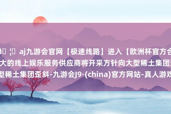 🦄aj九游会官网【极速线路】进入【欧洲杯官方合作网站】华人市场最大的线上娱乐服务供应商将开采方针向大型稀土集团歪斜-九游会J9·(china)官方网站-真人游戏第一品牌