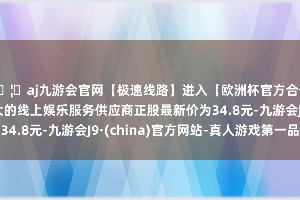 🦄aj九游会官网【极速线路】进入【欧洲杯官方合作网站】华人市场最大的线上娱乐服务供应商正股最新价为34.8元-九游会J9·(china)官方网站-真人游戏第一品牌