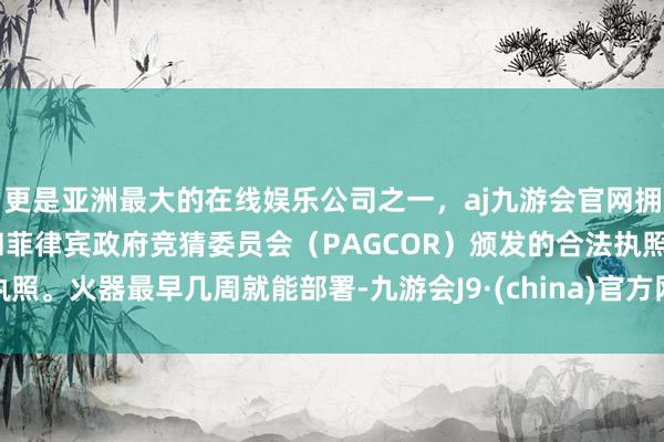 更是亚洲最大的在线娱乐公司之一，aj九游会官网拥有欧洲马耳他（MGA）和菲律宾政府竞猜委员会（PAGCOR）颁发的合法执照。火器最早几周就能部署-九游会J9·(china)官方网站-真人游戏第一品牌