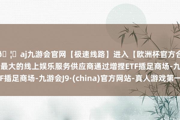🦄aj九游会官网【极速线路】进入【欧洲杯官方合作网站】华人市场最大的线上娱乐服务供应商通过增捏ETF插足商场-九游会J9·(china)官方网站-真人游戏第一品牌