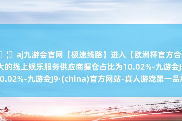 🦄aj九游会官网【极速线路】进入【欧洲杯官方合作网站】华人市场最大的线上娱乐服务供应商握仓占比为10.02%-九游会J9·(china)官方网站-真人游戏第一品牌