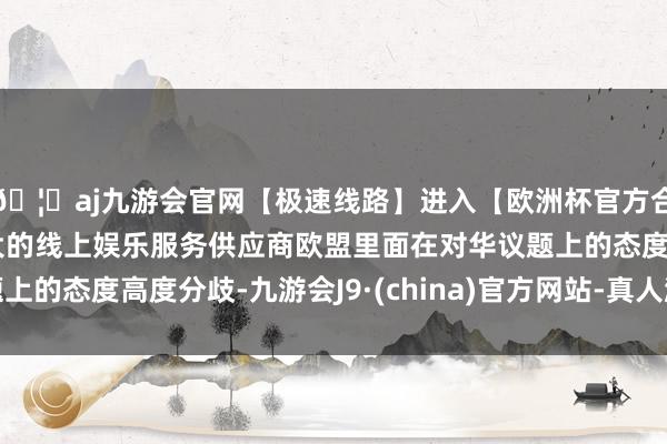 🦄aj九游会官网【极速线路】进入【欧洲杯官方合作网站】华人市场最大的线上娱乐服务供应商欧盟里面在对华议题上的态度高度分歧-九游会J9·(china)官方网站-真人游戏第一品牌