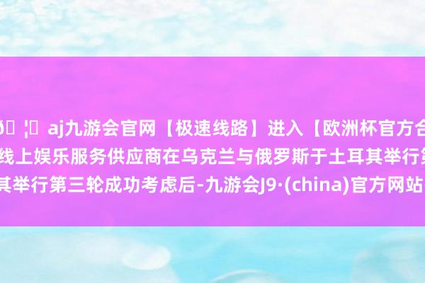 🦄aj九游会官网【极速线路】进入【欧洲杯官方合作网站】华人市场最大的线上娱乐服务供应商在乌克兰与俄罗斯于土耳其举行第三轮成功考虑后-九游会J9·(china)官方网站-真人游戏第一品牌