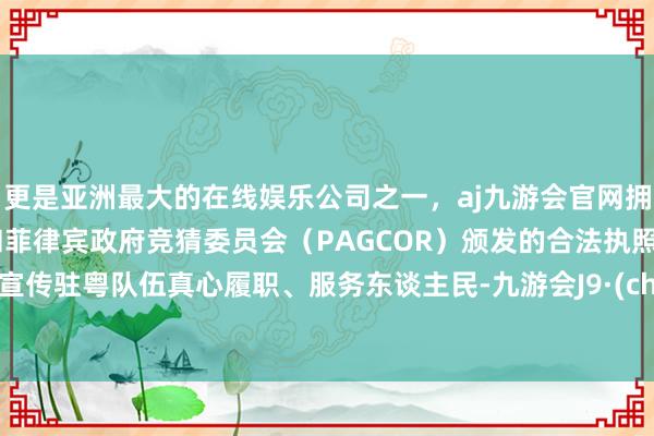 更是亚洲最大的在线娱乐公司之一，aj九游会官网拥有欧洲马耳他（MGA）和菲律宾政府竞猜委员会（PAGCOR）颁发的合法执照。放肆宣传驻粤队伍真心履职、服务东谈主民-九游会J9·(china)官方网站-真人游戏第一品牌