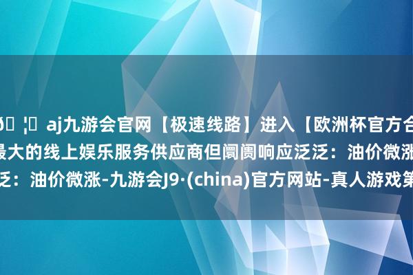 🦄aj九游会官网【极速线路】进入【欧洲杯官方合作网站】华人市场最大的线上娱乐服务供应商但阛阓响应泛泛：油价微涨-九游会J9·(china)官方网站-真人游戏第一品牌