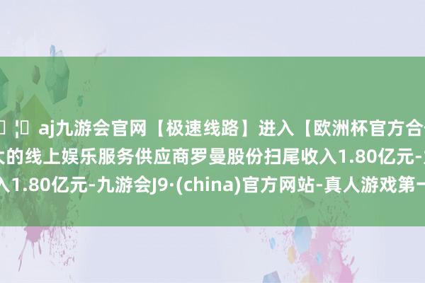 🦄aj九游会官网【极速线路】进入【欧洲杯官方合作网站】华人市场最大的线上娱乐服务供应商罗曼股份扫尾收入1.80亿元-九游会J9·(china)官方网站-真人游戏第一品牌